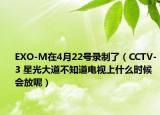 EXO-M在4月22号录制了（CCTV-3 星光大道不知道电视上什么时候会放呢）