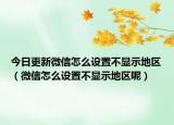 今日更新微信怎么设置不显示地区（微信怎么设置不显示地区呢）
