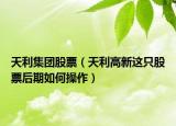 天利集团股票（天利高新这只股票后期如何操作）
