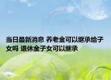 当日最新消息 养老金可以继承给子女吗 退休金子女可以继承