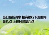 当日最新消息 招商银行下班时间是几点 上班时间是几点