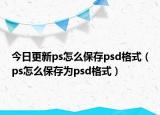 今日更新ps怎么保存psd格式（ps怎么保存为psd格式）