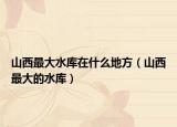 山西最大水库在什么地方（山西最大的水库）