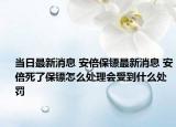 当日最新消息 安倍保镖最新消息 安倍死了保镖怎么处理会受到什么处罚