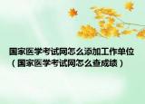 国家医学考试网怎么添加工作单位（国家医学考试网怎么查成绩）