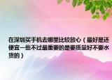 在深圳买手机去哪里比较放心（最好是还便宜一些不过最重要的是要质量好不要水货的）