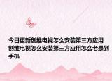 今日更新创维电视怎么安装第三方应用 创维电视怎么安装第三方应用怎么老是到手机