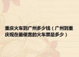 重庆火车到广州多少钱（广州到重庆现在最便宜的火车票是多少）