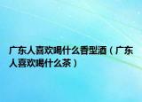 广东人喜欢喝什么香型酒（广东人喜欢喝什么茶）