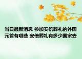 当日最新消息 参加安倍葬礼的外国元首有哪些 安倍葬礼有多少国家去
