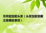 怎样能加密头发（头发加密需要注意哪些事项）