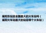 襄阳东站是全国最大的火车站吗（襄阳火车站最大的站是哪个火车站）