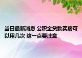 当日最新消息 公积金贷款买房可以用几次 这一点要注意