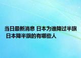 当日最新消息 日本为谁降过半旗 日本降半旗的有哪些人