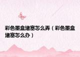 彩色墨盒堵塞怎么弄（彩色墨盒堵塞怎么办）