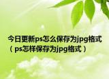 今日更新ps怎么保存为jpg格式（ps怎样保存为jpg格式）