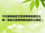 今日更新电视卫星信号接收器怎么调（电视卫星信号接收器怎么调试）