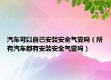 汽车可以自己安装安全气囊吗（所有汽车都有安装安全气囊吗）