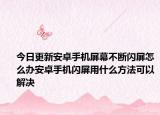 今日更新安卓手机屏幕不断闪屏怎么办安卓手机闪屏用什么方法可以解决