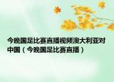 今晚国足比赛直播视频澳大利亚对中国（今晚国足比赛直播）