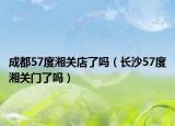 成都57度湘关店了吗（长沙57度湘关门了吗）