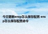 今日更新ensp怎么保存配置 ensp怎么保存配置命令