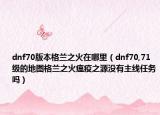 dnf70版本格兰之火在哪里（dnf70,71级的地图格兰之火瘟疫之源没有主线任务吗）