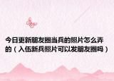今日更新朋友圈当兵的照片怎么弄的（入伍新兵照片可以发朋友圈吗）