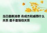 当日最新消息 袁成杰和戚薇什么关系 是不是情侣关系