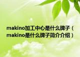 makino加工中心是什么牌子（makino是什么牌子简介介绍）