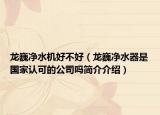 龙巍净水机好不好（龙巍净水器是国家认可的公司吗简介介绍）