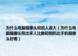 为什么电脑摄像头照的人很大（为什么电脑摄像头照出来人比数码相机比手机摄像头好看）