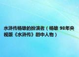 水浒传杨雄的扮演者（杨雄 98年央视版《水浒传》剧中人物）