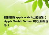 如何删除apple watch上的音乐（Apple Watch Series 3怎么移除音乐）