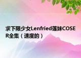 求下限少女Lenfried莲妹COSER全集（速度的）