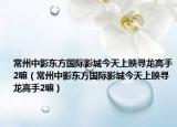 常州中影东方国际影城今天上映寻龙高手2嘛（常州中影东方国际影城今天上映寻龙高手2嘛）