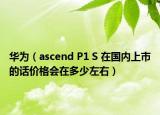 华为（ascend P1 S 在国内上市的话价格会在多少左右）