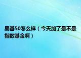 易基50怎么样（今天加了是不是指数基金啊）