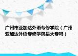 广州市亚加达外语专修学院（广州亚加达外语专修学院是大专吗）