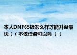 本人DNF65级怎么样才能升级最快（（不做任务可以吗 ））