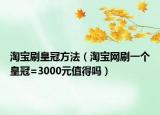 淘宝刷皇冠方法（淘宝网刷一个皇冠=3000元值得吗）