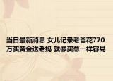当日最新消息 女儿记录老爸花770万买黄金送老妈 就像买葱一样容易