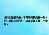 绍兴北站是不是火车站和高铁站在一起（绍兴高铁北站和绍兴火车站是不是一个地方）