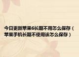 今日更新苹果6长期不用怎么保存（苹果手机长期不使用该怎么保存）