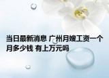 当日最新消息 广州月嫂工资一个月多少钱 有上万元吗