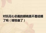 对抗花心总裁的顾晓晨不是结婚了吗（嫁给谁了）