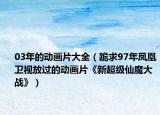 03年的动画片大全（跪求97年凤凰卫视放过的动画片《新超级仙魔大战》）