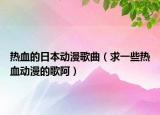热血的日本动漫歌曲（求一些热血动漫的歌阿）