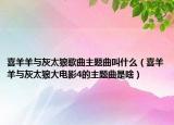 喜羊羊与灰太狼歌曲主题曲叫什么（喜羊羊与灰太狼大电影4的主题曲是啥）