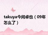 takuya今间卓也（09年怎么了）